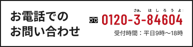 お電話でのお問い合わせ 0120-3-84604 受付時間：平日9時〜18時